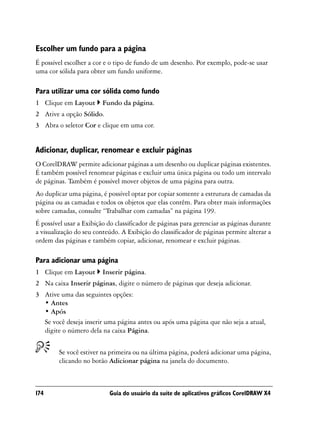 Escolher um fundo para a página
É possível escolher a cor e o tipo de fundo de um desenho. Por exemplo, pode-se usar
uma cor sólida para obter um fundo uniforme.

Para utilizar uma cor sólida como fundo
1 Clique em Layout       Fundo da página.
2 Ative a opção Sólido.
3 Abra o seletor Cor e clique em uma cor.


Adicionar, duplicar, renomear e excluir páginas
O CorelDRAW permite adicionar páginas a um desenho ou duplicar páginas existentes.
É também possível renomear páginas e excluir uma única página ou todo um intervalo
de páginas. Também é possível mover objetos de uma página para outra.
Ao duplicar uma página, é possível optar por copiar somente a estrutura de camadas da
página ou as camadas e todos os objetos que elas contêm. Para obter mais informações
sobre camadas, consulte “Trabalhar com camadas” na página 199.
É possível usar a Exibição do classificador de páginas para gerenciar as páginas durante
a visualização do seu conteúdo. A Exibição do classificador de páginas permite alterar a
ordem das páginas e também copiar, adicionar, renomear e excluir páginas.

Para adicionar uma página
1 Clique em Layout       Inserir página.
2 Na caixa Inserir páginas, digite o número de páginas que deseja adicionar.
3 Ative uma das seguintes opções:
  • Antes
  • Após
  Se você deseja inserir uma página antes ou após uma página que não seja a atual,
  digite o número dela na caixa Página.


        Se você estiver na primeira ou na última página, poderá adicionar uma página,
        clicando no botão Adicionar página na janela do documento.



174                        Guia do usuário da suíte de aplicativos gráficos CorelDRAW X4
 