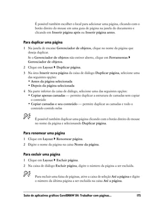 É possível também escolher o local para adicionar uma página, clicando com o
        botão direito do mouse em uma guia de página na janela do documento e
        clicando em Inserir página após ou Inserir página antes.

Para duplicar uma página
1 Na janela de encaixe Gerenciador de objetos, clique no nome da página que
  deseja duplicar.
  Se o Gerenciador de objetos não estiver aberto, clique em Ferramentas
  Gerenciador de objetos.
2 Clique em Layout       Duplicar página.
3 Na área Inserir nova página da caixa de diálogo Duplicar página, selecione uma
  das seguintes opções:
  • Antes da página selecionada
  • Depois da página selecionada
4 Na parte inferior da caixa de diálogo, selecione uma das seguintes opções:
  • Copiar apenas camadas — permite duplicar a estrutura de camadas sem copiar
    o conteúdo
  • Copiar camadas e seu conteúdo — permite duplicar as camadas e todo o
    conteúdo contido nelas


        É possível também duplicar uma página clicando com o botão direito do mouse
        no nome da página e selecionando Duplicar página.

Para renomear uma página
1 Clique em Layout       Renomear página.
2 Digite o nome da página na caixa Nome da página.

Para excluir uma página
1 Clique em Layout       Excluir página.
2 Na caixa de diálogo Excluir página, digite o número da página a ser excluída.


        Para excluir uma faixa de páginas, ative a caixa de seleção Até a página e digite
        o número da última página a ser excluída na caixa Até a página.



Suíte de aplicativos gráficos CorelDRAW X4: Trabalhar com páginas...                  175
 