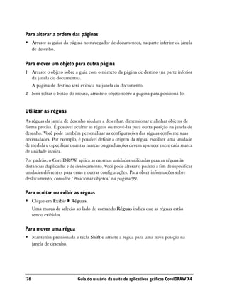 Para alterar a ordem das páginas
• Arraste as guias da página no navegador de documentos, na parte inferior da janela
  de desenho.

Para mover um objeto para outra página
1 Arraste o objeto sobre a guia com o número da página de destino (na parte inferior
  da janela do documento).
  A página de destino será exibida na janela do documento.
2 Sem soltar o botão do mouse, arraste o objeto sobre a página para posicioná-lo.


Utilizar as réguas
As réguas da janela de desenho ajudam a desenhar, dimensionar e alinhar objetos de
forma precisa. É possível ocultar as réguas ou movê-las para outra posição na janela de
desenho. Você pode também personalizar as configurações das réguas conforme suas
necessidades. Por exemplo, é possível definir a origem da régua, escolher uma unidade
de medida e especificar quantas marcas ou graduações devem aparecer entre cada marca
de unidade inteira.
Por padrão, o CorelDRAW aplica as mesmas unidades utilizadas para as réguas às
distâncias duplicadas e de deslocamento. Você pode alterar o padrão a fim de especificar
unidades diferentes para essas e outras configurações. Para obter informações sobre
deslocamento, consulte “Posicionar objetos” na página 99.

Para ocultar ou exibir as réguas
• Clique em Exibir      Réguas.
      Uma marca de seleção ao lado do comando Réguas indica que as réguas estão
      sendo exibidas.

Para mover uma régua
• Mantenha pressionada a tecla Shift e arraste a régua para uma nova posição na
  janela de desenho.




176                         Guia do usuário da suíte de aplicativos gráficos CorelDRAW X4
 