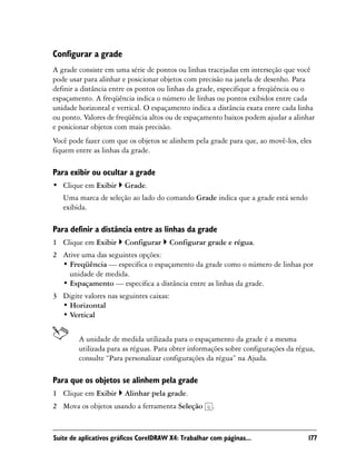 Configurar a grade
A grade consiste em uma série de pontos ou linhas tracejadas em interseção que você
pode usar para alinhar e posicionar objetos com precisão na janela de desenho. Para
definir a distância entre os pontos ou linhas da grade, especifique a freqüência ou o
espaçamento. A freqüência indica o número de linhas ou pontos exibidos entre cada
unidade horizontal e vertical. O espaçamento indica a distância exata entre cada linha
ou ponto. Valores de freqüência altos ou de espaçamento baixos podem ajudar a alinhar
e posicionar objetos com mais precisão.
Você pode fazer com que os objetos se alinhem pela grade para que, ao movê-los, eles
fiquem entre as linhas da grade.

Para exibir ou ocultar a grade
• Clique em Exibir      Grade.
   Uma marca de seleção ao lado do comando Grade indica que a grade está sendo
   exibida.

Para definir a distância entre as linhas da grade
1 Clique em Exibir      Configurar     Configurar grade e régua.
2 Ative uma das seguintes opções:
  • Freqüência — especifica o espaçamento da grade como o número de linhas por
    unidade de medida.
  • Espaçamento — especifica a distância entre as linhas da grade.
3 Digite valores nas seguintes caixas:
  • Horizontal
  • Vertical


        A unidade de medida utilizada para o espaçamento da grade é a mesma
        utilizada para as réguas. Para obter informações sobre configurações da régua,
        consulte “Para personalizar configurações da régua” na Ajuda.

Para que os objetos se alinhem pela grade
1 Clique em Exibir      Alinhar pela grade.
2 Mova os objetos usando a ferramenta Seleção         .


Suíte de aplicativos gráficos CorelDRAW X4: Trabalhar com páginas...               177
 