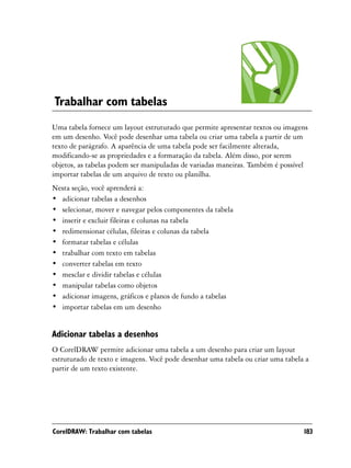 Trabalhar com tabelas
Uma tabela fornece um layout estruturado que permite apresentar textos ou imagens
em um desenho. Você pode desenhar uma tabela ou criar uma tabela a partir de um
texto de parágrafo. A aparência de uma tabela pode ser facilmente alterada,
modificando-se as propriedades e a formatação da tabela. Além disso, por serem
objetos, as tabelas podem ser manipuladas de variadas maneiras. Também é possível
importar tabelas de um arquivo de texto ou planilha.
Nesta seção, você aprenderá a:
• adicionar tabelas a desenhos
• selecionar, mover e navegar pelos componentes da tabela
• inserir e excluir fileiras e colunas na tabela
• redimensionar células, fileiras e colunas da tabela
• formatar tabelas e células
• trabalhar com texto em tabelas
• converter tabelas em texto
• mesclar e dividir tabelas e células
• manipular tabelas como objetos
• adicionar imagens, gráficos e planos de fundo a tabelas
• importar tabelas em um desenho


Adicionar tabelas a desenhos
O CorelDRAW permite adicionar uma tabela a um desenho para criar um layout
estruturado de texto e imagens. Você pode desenhar uma tabela ou criar uma tabela a
partir de um texto existente.




CorelDRAW: Trabalhar com tabelas                                                 183
 