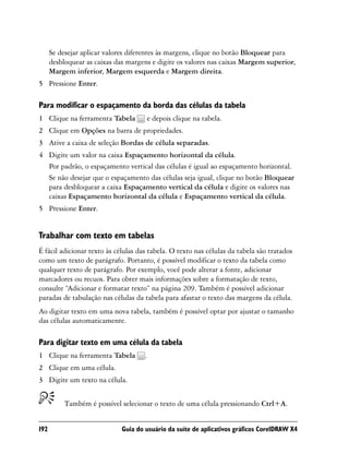 Se desejar aplicar valores diferentes às margens, clique no botão Bloquear para
      desbloquear as caixas das margens e digite os valores nas caixas Margem superior,
      Margem inferior, Margem esquerda e Margem direita.
5 Pressione Enter.

Para modificar o espaçamento da borda das células da tabela
1 Clique na ferramenta Tabela            e depois clique na tabela.
2 Clique em Opções na barra de propriedades.
3 Ative a caixa de seleção Bordas de célula separadas.
4 Digite um valor na caixa Espaçamento horizontal da célula.
  Por padrão, o espaçamento vertical das células é igual ao espaçamento horizontal.
  Se não desejar que o espaçamento das células seja igual, clique no botão Bloquear
  para desbloquear a caixa Espaçamento vertical da célula e digite os valores nas
  caixas Espaçamento horizontal da célula e Espaçamento vertical da célula.
5 Pressione Enter.


Trabalhar com texto em tabelas
É fácil adicionar texto às células das tabela. O texto nas células da tabela são tratados
como um texto de parágrafo. Portanto, é possível modificar o texto da tabela como
qualquer texto de parágrafo. Por exemplo, você pode alterar a fonte, adicionar
marcadores ou recuos. Para obter mais informações sobre a formatação de texto,
consulte “Adicionar e formatar texto” na página 209. Também é possível adicionar
paradas de tabulação nas células da tabela para afastar o texto das margens da célula.
Ao digitar texto em uma nova tabela, também é possível optar por ajustar o tamanho
das células automaticamente.

Para digitar texto em uma célula da tabela
1 Clique na ferramenta Tabela        .
2 Clique em uma célula.
3 Digite um texto na célula.


           Também é possível selecionar o texto de uma célula pressionando Ctrl+A.


192                          Guia do usuário da suíte de aplicativos gráficos CorelDRAW X4
 