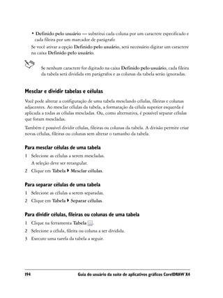 • Definido pelo usuário — substitui cada coluna por um caractere especificado e
        cada fileira por um marcador de parágrafo
      Se você ativar a opção Definido pelo usuário, será necessário digitar um caractere
      na caixa Definido pelo usuário.


           Se nenhum caractere for digitado na caixa Definido pelo usuário, cada fileira
           da tabela será dividida em parágrafos e as colunas da tabela serão ignoradas.


Mesclar e dividir tabelas e células
Você pode alterar a configuração de uma tabela mesclando células, fileiras e colunas
adjacentes. Ao mesclar células da tabela, a formatação da célula superior esquerda é
aplicada a todas as células mescladas. Ou, como alternativa, é possível separar células
que foram mescladas.
Também é possível dividir células, fileiras ou colunas da tabela. A divisão permite criar
novas células, fileiras ou colunas sem alterar o tamanho da tabela.

Para mesclar células de uma tabela
1 Selecione as células a serem mescladas.
  A seleção deve ser retangular.
2 Clique em Tabela        Mesclar células.

Para separar células de uma tabela
1 Selecione as células a serem separadas.
2 Clique em Tabela        Separar células.

Para dividir células, fileiras ou colunas de uma tabela
1 Clique na ferramenta Tabela         .
2 Selecione a célula, fileira ou coluna a ser dividida.
3 Execute uma tarefa da tabela a seguir.




194                           Guia do usuário da suíte de aplicativos gráficos CorelDRAW X4
 