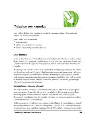 Trabalhar com camadas
Você pode trabalhar com camadas, o que facilita a organização e a disposição dos
objetos em ilustrações complexas.
Nesta seção, você aprenderá a:
• criar camadas
• alterar propriedades de camadas
• mover e copiar objetos entre camadas


Criar camadas
Todos os desenhos do CorelDRAW consistem em objetos empilhados. A ordem vertical
desses objetos — a ordem de empilhamento — contribui para a aparência do desenho.
Um meio eficiente de organizar esses objetos é utilizar planos invisíveis denominados
camadas.
A disposição em camadas oferece mais flexibilidade na organização e edição dos objetos
em desenhos complexos. É possível dividir um desenho em várias camadas, cada uma
contendo uma parte do conteúdo do desenho. Por exemplo, a utilização de camadas
pode ajudar a organizar um projeto arquitetônico para um edifício. Você pode organizar
os diversos componentes do edifício (hidráulicos, elétricos, estruturais, por exemplo)
colocando-os em camadas separadas.

Camadas locais e camadas principais
Por padrão, todo o conteúdo é colocado em uma camada. O conteúdo que se aplica a
uma página específica é colocado em uma camada local. O conteúdo que se aplica a
todas as páginas de um documento pode ser colocado em uma camada global
denominada camada principal. As camadas principais são armazenadas em uma página
virtual denominada Página principal.
Cada novo arquivo é criado com uma página padrão (Página 1) e uma Página principal.
A página padrão contém a camada Linhas-guia e a Camada 1. A camada Linhas-guia
armazena linhas-guia específicas da página (local). A Camada 1 é a camada local padrão.

CorelDRAW: Trabalhar com camadas                                                    199
 