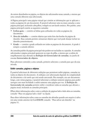 Ao serem desenhados na página, os objetos são adicionados nessa camada, a menos que
uma camada diferente seja selecionada.
A Página principal é uma página virtual que contém as informações que se aplicam a
todas as páginas de um documento. É possível adicionar uma ou mais camadas a uma
página principal, incluindo cabeçalhos, rodapés ou um fundo estático. Por padrão, uma
página principal contém as seguintes camadas:
• Linhas-guia — contém as linhas-guia utilizadas em todas as páginas do
   documento.
• Área de trabalho — contém objetos que estão fora das bordas da página de
   desenho. Essa camada permite armazenar objetos que você pode desejar incluir no
   desenho posteriormente.
• Grade — contém a grade utilizada em todas as páginas do documento. A grade é
   sempre a camada inferior.
As camadas padrão da página principal não podem ser excluídas ou copiadas. A camadas
adicionadas à página principal aparecem no topo da pilha, a menos que a ordem de
empilhamento seja alterada na Exibição do Gerenciador de camadas, na janela de
encaixe Gerenciador de objetos.
Para adicionar conteúdo a uma camada, primeiro selecione a camada para que ela seja
ativada.

Exibir camadas, páginas e objetos
É possível selecionar de diferentes exibições que permitem exibir páginas, camadas ou
todos os objetos do documento. A exibição a ser selecionada depende da complexidade
do documento e da tarefa que está sendo executada. Por exemplo, em um documento
longo, com várias páginas, é possível selecionar a exibição somente páginas para poder
navegar com mais facilidade e exibir somente uma página por vez. A Exibição do
Gerenciador de camadas permite exibir e reordenar todas as camadas que afetam a
página atual, incluindo as camadas principais.
FPara obter informações sobre como a exibição de páginas lado a lado afeta as camadas,
consulte “Para ver páginas lado a lado” na Ajuda.
Para obter informações sobre como as camadas são afetadas quando um arquivo é salvo
em uma versão anterior do CorelDRAW consulte “Para salvar um desenho” na
                                       ,
página 51.




200                        Guia do usuário da suíte de aplicativos gráficos CorelDRAW X4
 