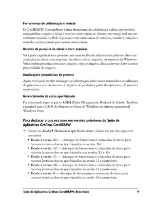 Ferramentas de colaboração e revisão
O CorelDRAW ConceptShare é uma ferramenta de colaboração valiosa que permite
compartilhar criações e idéias e receber comentários de clientes em tempo real em um
ambiente baseado na Web. É possível criar várias áreas de trabalho, transferir criações e
convidar outras pessoas para postar comentários.
Recurso de pesquisa ao salvar e abrir arquivos
Você pode organizar seus projetos com mais facilidade adicionando palavras-chave ou
anotações ao salvar seus arquivos. Ao abrir e salvar arquivos, os usuários do Windows
Vista podem pesquisar por autor, assunto, tipo de arquivo, data, palavras-chave e outras
propriedades do arquivo.

Atualizações automáticas de produto
Agora você pode receber mensagens e informações sobre novos conteúdos e atualizações
de produtos e acessar um site de registro de produto a partir do aplicativo, de maneira
conveniente.

Gerenciamento de cores aperfeiçoado
Foi adicionado suporte para o CMM (Color Management Module) da Adobe. Também
é possível usar o CMM do Sistema de Cores do Windows no sistema operacional
Windows Vista.

Para destacar o que era novo em versões anteriores do Suíte de
Aplicativos Gráficos CorelDRAW
• Clique em Ajuda Destacar o que há de novo e clique em um dos seguintes
  comandos:
  • Desde a versão X3 — destaque de ferramentas e comandos de menu para
    recursos introduzidos ou aperfeiçoados na versão X4
  • Desde a versão 12 — destaque de ferramentas e comandos de menu para
    recursos introduzidos ou aperfeiçoados nas versões X3 e X4
  • Desde a versão 11 — destaque de ferramentas e comandos de menu para
    recursos introduzidos ou aperfeiçoados na versão 12 e posteriores
  • Desde a versão 10 — destaque de ferramentas e comandos de menu para
    recursos introduzidos ou aperfeiçoados na versão 11 e posteriores
  • Desde a versão 9 — destaque de ferramentas e comandos de menu para
    recursos introduzidos ou aperfeiçoados na versão 10 e posteriores



Suíte de Aplicativos Gráficos CorelDRAW: Bem-vindo                                      9
 