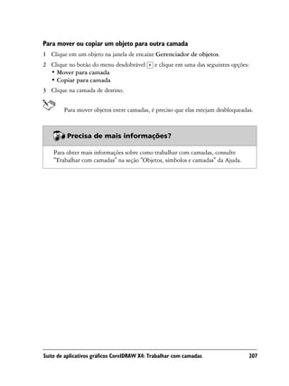 Para mover ou copiar um objeto para outra camada
1 Clique em um objeto na janela de encaixe Gerenciador de objetos.
2 Clique no botão do menu desdobrável        e clique em uma das seguintes opções:
  • Mover para camada
  • Copiar para camada
3 Clique na camada de destino.


        Para mover objetos entre camadas, é preciso que elas estejam desbloqueadas.



         Precisa de mais informações?

    Para obter mais informações sobre como trabalhar com camadas, consulte
    "Trabalhar com camadas" na seção "Objetos, símbolos e camadas" da Ajuda.




Suíte de aplicativos gráficos CorelDRAW X4: Trabalhar com camadas                207
 