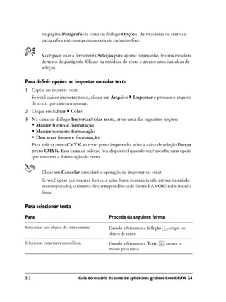 na página Parágrafo da caixa de diálogo Opções. As molduras de texto de
         parágrafo existentes permanecem de tamanho fixo.


         Você pode usar a ferramenta Seleção para ajustar o tamanho de uma moldura
         de texto de parágrafo. Clique na moldura de texto e arraste uma das alças de
         seleção.

Para definir opções ao importar ou colar texto
1 Copiar ou recortar texto.
  Se você quiser importar texto, clique em Arquivo          Importar e procure o arquivo
  de texto que deseja importar.
2 Clique em Editar         Colar.
3 Na caixa de diálogo Importar/colar texto, ative uma das seguintes opções:
  • Manter fontes e formatação
  • Manter somente formatação
  • Descartar fontes e formatação
  Para aplicar preto CMYK ao texto preto importado, ative a caixa de seleção Forçar
  preto CMYK. Essa caixa de seleção fica disponível quando você escolhe uma opção
  que mantém a formatação do texto.


         Clicar em Cancelar cancelará a operação de importar ou colar.
         Se você optar por manter fontes, e uma fonte necessária não estiver instalada
         no computador, o sistema de correspondência de fontes PANOSE substituirá a
         fonte

Para selecionar texto
Para                                           Proceda da seguinte forma

Selecionar um objeto de texto inteiro          Usando a ferramenta Seleção     , clique no
                                               objeto de texto.

Selecionar caracteres específicos              Usando a ferramenta Texto     , arraste o
                                               mouse pelo texto.




212                            Guia do usuário da suíte de aplicativos gráficos CorelDRAW X4
 