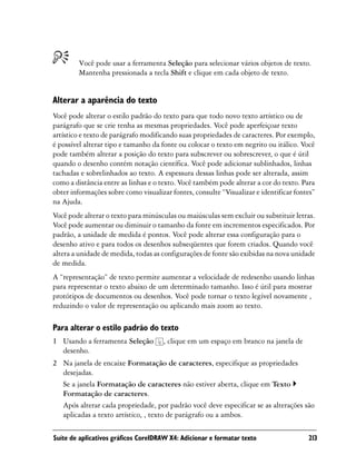 Você pode usar a ferramenta Seleção para selecionar vários objetos de texto.
        Mantenha pressionada a tecla Shift e clique em cada objeto de texto.


Alterar a aparência do texto
Você pode alterar o estilo padrão do texto para que todo novo texto artístico ou de
parágrafo que se crie tenha as mesmas propriedades. Você pode aperfeiçoar texto
artístico e texto de parágrafo modificando suas propriedades de caracteres. Por exemplo,
é possível alterar tipo e tamanho da fonte ou colocar o texto em negrito ou itálico. Você
pode também alterar a posição do texto para subscrever ou sobrescrever, o que é útil
quando o desenho contém notação científica. Você pode adicionar sublinhados, linhas
tachadas e sobrelinhados ao texto. A espessura dessas linhas pode ser alterada, assim
como a distância entre as linhas e o texto. Você também pode alterar a cor do texto. Para
obter informações sobre como visualizar fontes, consulte “Visualizar e identificar fontes”
na Ajuda.
Você pode alterar o texto para minúsculas ou maiúsculas sem excluir ou substituir letras.
Você pode aumentar ou diminuir o tamanho da fonte em incrementos especificados. Por
padrão, a unidade de medida é pontos. Você pode alterar essa configuração para o
desenho ativo e para todos os desenhos subseqüentes que forem criados. Quando você
altera a unidade de medida, todas as configurações de fonte são exibidas na nova unidade
de medida.
A “representação” de texto permite aumentar a velocidade de redesenho usando linhas
para representar o texto abaixo de um determinado tamanho. Isso é útil para mostrar
protótipos de documentos ou desenhos. Você pode tornar o texto legível novamente ,
reduzindo o valor de representação ou aplicando mais zoom ao texto.

Para alterar o estilo padrão do texto
1 Usando a ferramenta Seleção        , clique em um espaço em branco na janela de
  desenho.
2 Na janela de encaixe Formatação de caracteres, especifique as propriedades
  desejadas.
  Se a janela Formatação de caracteres não estiver aberta, clique em Texto
  Formatação de caracteres.
  Após alterar cada propriedade, por padrão você deve especificar se as alterações são
  aplicadas a texto artístico, , texto de parágrafo ou a ambos.

Suíte de aplicativos gráficos CorelDRAW X4: Adicionar e formatar texto                 213
 