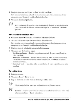 2 Digite o texto que você deseja localizar na caixa Localizar.
  Para localizar o texto especificado com as maiúsculas/minúsculas exatas, ative a
  caixa de seleção Coincidir maiúsculas/minúsculas.
3 Clique em Localizar próxima.


        Você também pode localizar caracteres especiais clicando na seta à direita da
        caixa Localizar, escolhendo um caractere especial e clicando em Localizar
        próxima.

Para localizar e substituir texto
1 Clique em Editar     Localizar e substituir    Substituir texto.
2 Na caixa Localizar, digite o texto que você deseja localizar.
  Para localizar o texto especificado com as maiúsculas/minúsculas exatas, ative a
  caixa de seleção Coincidir maiúsculas/minúsculas.
3 Digite o texto de substituição na caixa Substituir por.
4 Clique em um dos botões a seguir:
  • Localizar próxima — localiza a próxima ocorrência do texto especificado na
    caixa Localizar
  • Substituir — substitui a ocorrência selecionada do texto especificado na caixa
    Localizar. Se nenhuma ocorrência estiver selecionada, Substituir localizará a
    próxima ocorrência.
  • Substituir tudo — substitui todas as ocorrências do texto especificado na caixa
   Localizar

Para editar texto
1 Selecione o texto.
2 Clique em Texto      Editar texto.
3 Faça as alterações ao texto na caixa de diálogo Editar texto.


        Não é possível editar texto que tenha sido convertido para curvas.


        Também é possível editar texto na janela de desenho selecionando o texto com
        a ferramenta Texto e depois editando-o.


216                        Guia do usuário da suíte de aplicativos gráficos CorelDRAW X4
 