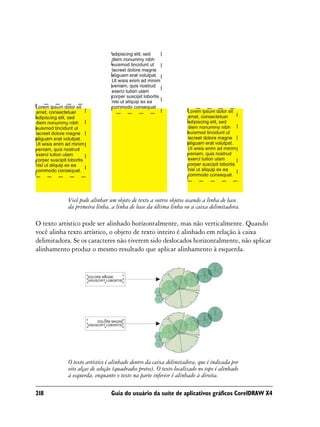 Você pode alinhar um objeto de texto a outros objetos usando a linha de base
            da primeira linha, a linha de base da última linha ou a caixa delimitadora.

O texto artístico pode ser alinhado horizontalmente, mas não verticalmente. Quando
você alinha texto artístico, o objeto de texto inteiro é alinhado em relação à caixa
delimitadora. Se os caracteres não tiverem sido deslocados horizontalmente, não aplicar
alinhamento produz o mesmo resultado que aplicar alinhamento à esquerda.




            O texto artístico é alinhado dentro da caixa delimitadora, que é indicada por
            oito alças de seleção (quadrados pretos). O texto localizado no topo é alinhado
            à esquerda, enquanto o texto na parte inferior é alinhado à direita.

218                            Guia do usuário da suíte de aplicativos gráficos CorelDRAW X4
 