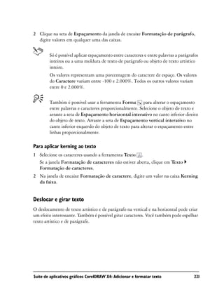 2 Clique na seta de Espaçamento da janela de encaixe Formatação de parágrafo,
  digite valores em qualquer uma das caixas.


        Só é possível aplicar espaçamento entre caracteres e entre palavras a parágrafos
        inteiros ou a uma moldura de texto de parágrafo ou objeto de texto artístico
        inteiro.
        Os valores representam uma porcentagem do caractere de espaço. Os valores
        do Caractere variam entre -100 e 2.000%. Todos os outros valores variam
        entre 0 e 2.000%.


        Também é possível usar a ferramenta Forma para alterar o espaçamento
        entre palavras e caracteres proporcionalmente. Selecione o objeto de texto e
        arraste a seta de Espaçamento horizontal interativo no canto inferior direito
        do objeto de texto. Arraste a seta de Espaçamento vertical interativo no
        canto inferior esquerdo do objeto de texto para alterar o espaçamento entre
        linhas proporcionalmente.

Para aplicar kerning ao texto
1 Selecione os caracteres usando a ferramenta Texto .
  Se a janela Formatação de caracteres não estiver aberta, clique em Texto
  Formatação de caracteres.
2 Na janela de encaixe Formatação de caractere, digite um valor na caixa Kerning
  da faixa.


Deslocar e girar texto
O deslocamento de texto artístico e de parágrafo na vertical e na horizontal pode criar
um efeito interessante. Também é possível girar caracteres. Você também pode espelhar
texto artístico e de parágrafo.




Suíte de aplicativos gráficos CorelDRAW X4: Adicionar e formatar texto               221
 