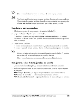 Não é possível adicionar texto ao caminho de outro objeto de texto.


        Você pode também ajustar o texto a um caminho clicando na ferramenta Texto
           e apontando para um caminho. Quando o ponteiro mudar para um ponteiro
        Ajustar ao caminho, clique onde deseja que o texto comece e digite.

Para ajustar o texto a um caminho
1 Selecione um objeto de texto usando a ferramenta Seleção          .
2 Clique em Texto Ajustar texto ao caminho.
  O ponteiro é alterado para o ponteiro Ajustar texto ao caminho . É possível
  visualizar o local onde o texto será ajustado por meio da movimentação do ponteiro
  sobre o caminho.
3 Clique em um caminho.
  Se o texto for ajustado a um caminho fechado, ele ficará centralizado no caminho.
  Se o texto é ajustado for um caminho aberto, ele fluirá a partir do ponto de inserção.


        O texto artístico pode ser ajustado a caminhos abertos ou fechados. O texto de
        parágrafo pode ser ajustado apenas a caminhos abertos.
        Não é possível ajustar o texto ao caminho de outro objeto de texto.

Para ajustar a posição do texto ajustado a um caminho
1 Usando a ferramenta Seleção        , selecione o texto ajustado a um caminho.
2 Na barra de propriedades, escolha uma configuração em uma das seguintes caixas
  de listagem:
  • Orientação do texto — o ângulo em que o texto se posiciona no caminho
  • Distância do caminho — a distância entre o texto e o caminho
  • Deslocamento horizontal — a posição horizontal do texto ao longo do caminho




Suíte de aplicativos gráficos CorelDRAW X4: Adicionar e formatar texto              225
 