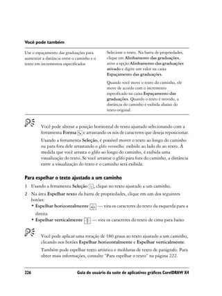 Você pode também

Use o espaçamento das graduações para         Selecione o texto. Na barra de propriedades,
aumentar a distância entre o caminho e o      clique em Alinhamento das graduações,
texto em incrementos especificados            ative a opção Alinhamento das graduações
                                              ativado e digite um valor na caixa
                                              Espaçamento das graduações.
                                              Quando você move o texto do caminho, ele
                                              move de acordo com o incremento
                                              especificado na caixa Espaçamento das
                                              graduações. Quando o texto é movido, a
                                              distância do caminho é exibida abaixo do
                                              texto original.


          Você pode alterar a posição horizontal de texto ajustado selecionando com a
          ferramenta Forma e arrastando os nós de caracteres que deseja reposicionar.
          Usando a ferramenta Seleção, é possível mover o texto ao longo do caminho
          ou para fora dele arrastando o glifo vermelho exibido ao lado do ao texto. À
          medida que você arrasta o glifo ao longo do caminho, é exibida uma
          visualização do texto. Se você arrastar o glifo para fora do caminho, a distância
          entre a visualização do texto e o caminho será exibida.

Para espelhar o texto ajustado a um caminho
1 Usando a ferramenta Seleção          , clique no texto ajustado a um caminho.
2 Na área Espelhar texto da barra de propriedades, clique em um dos seguintes
  botões:
  • Espelhar horizontalmente       — vira os caracteres do texto da esquerda para a
        direita
      • Espelhar verticalmente       — vira os caracteres do texto de cima para baixo


          Você pode aplicar uma rotação de 180 graus ao texto ajustado a um caminho,
          clicando nos botões Espelhar horizontalmente e Espelhar verticalmente.
          Também pode espelhar texto artístico e molduras de texto de parágrafo. Para
          obter mais informações, consulte “Para espelhar o texto” na página 222.


226                          Guia do usuário da suíte de aplicativos gráficos CorelDRAW X4
 