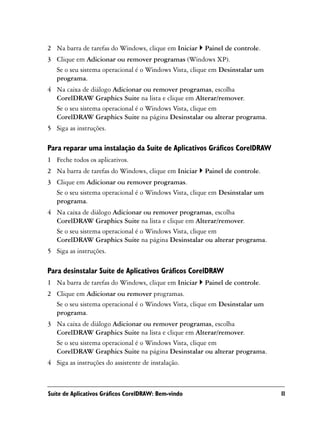 2 Na barra de tarefas do Windows, clique em Iniciar   Painel de controle.
3 Clique em Adicionar ou remover programas (Windows XP).
  Se o seu sistema operacional é o Windows Vista, clique em Desinstalar um
  programa.
4 Na caixa de diálogo Adicionar ou remover programas, escolha
  CorelDRAW Graphics Suite na lista e clique em Alterar/remover.
  Se o seu sistema operacional é o Windows Vista, clique em
  CorelDRAW Graphics Suite na página Desinstalar ou alterar programa.
5 Siga as instruções.

Para reparar uma instalação da Suíte de Aplicativos Gráficos CorelDRAW
1 Feche todos os aplicativos.
2 Na barra de tarefas do Windows, clique em Iniciar   Painel de controle.
3 Clique em Adicionar ou remover programas.
  Se o seu sistema operacional é o Windows Vista, clique em Desinstalar um
  programa.
4 Na caixa de diálogo Adicionar ou remover programas, escolha
  CorelDRAW Graphics Suite na lista e clique em Alterar/remover.
  Se o seu sistema operacional é o Windows Vista, clique em
  CorelDRAW Graphics Suite na página Desinstalar ou alterar programa.
5 Siga as instruções.

Para desinstalar Suíte de Aplicativos Gráficos CorelDRAW
1 Na barra de tarefas do Windows, clique em Iniciar   Painel de controle.
2 Clique em Adicionar ou remover programas.
  Se o seu sistema operacional é o Windows Vista, clique em Desinstalar um
  programa.
3 Na caixa de diálogo Adicionar ou remover programas, escolha
  CorelDRAW Graphics Suite na lista e clique em Alterar/remover.
  Se o seu sistema operacional é o Windows Vista, clique em
  CorelDRAW Graphics Suite na página Desinstalar ou alterar programa.
4 Siga as instruções do assistente de instalação.



Suíte de Aplicativos Gráficos CorelDRAW: Bem-vindo                           11
 