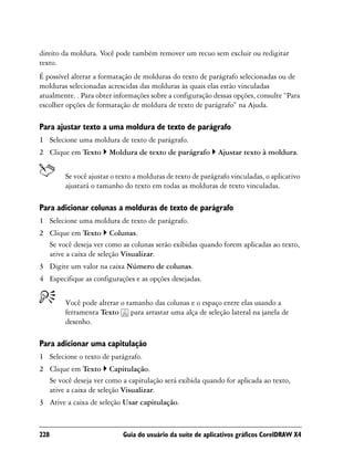 direito da moldura. Você pode também remover um recuo sem excluir ou redigitar
texto.
É possível alterar a formatação de molduras do texto de parágrafo selecionadas ou de
molduras selecionadas acrescidas das molduras às quais elas estão vinculadas
atualmente. . Para obter informações sobre a configuração dessas opções, consulte “Para
escolher opções de formatação de moldura de texto de parágrafo” na Ajuda.

Para ajustar texto a uma moldura de texto de parágrafo
1 Selecione uma moldura de texto de parágrafo.
2 Clique em Texto      Moldura de texto de parágrafo        Ajustar texto à moldura.


        Se você ajustar o texto a molduras de texto de parágrafo vinculadas, o aplicativo
        ajustará o tamanho do texto em todas as molduras de texto vinculadas.

Para adicionar colunas a molduras de texto de parágrafo
1 Selecione uma moldura de texto de parágrafo.
2 Clique em Texto Colunas.
  Se você deseja ver como as colunas serão exibidas quando forem aplicadas ao texto,
  ative a caixa de seleção Visualizar.
3 Digite um valor na caixa Número de colunas.
4 Especifique as configurações e as opções desejadas.


        Você pode alterar o tamanho das colunas e o espaço entre elas usando a
        ferramenta Texto para arrastar uma alça de seleção lateral na janela de
        desenho.

Para adicionar uma capitulação
1 Selecione o texto de parágrafo.
2 Clique em Texto Capitulação.
  Se você deseja ver como a capitulação será exibida quando for aplicada ao texto,
  ative a caixa de seleção Visualizar.
3 Ative a caixa de seleção Usar capitulação.



228                        Guia do usuário da suíte de aplicativos gráficos CorelDRAW X4
 