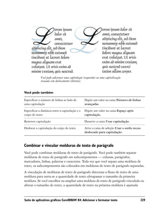 Você pode adicionar uma capitulação (esquerda) ou uma capitalização
             recuada com deslocamento (direita).


Você pode também

Especificar o número de linhas ao lado de         Digite um valor na caixa Número de linhas
uma capitulação                                   avançadas.

Especificar a distância entre a capitulação e o   Digite um valor na caixa Espaço após
corpo do texto                                    capitulação.

Remover capitulação                               Desative a caixa Usar capitulação.

Deslocar a capitulação do corpo do texto          Ative a caixa de seleção Usar o estilo recuo
                                                  deslocado para capitulação.



Combinar e vincular molduras de texto de parágrafo
Você pode combinar molduras de texto de parágrafo. Você pode também separar
molduras de texto de parágrafo em subcomponentes — colunas, parágrafos,
marcadores, linhas, palavras e caracteres. Toda vez que você separa uma moldura de
texto, os subcomponentes são colocados em molduras de texto de parágrafo separadas.
A vinculação de molduras de texto de parágrafo direciona o fluxo de texto de uma
moldura para outra se a quantidade de texto ultrapassar o tamanho da primeira
moldura. Se você encolher ou ampliar uma moldura de texto de parágrafo vinculada ou
alterar o tamanho do texto, a quantidade de texto na próxima moldura é ajustada



Suíte de aplicativos gráficos CorelDRAW X4: Adicionar e formatar texto                       229
 