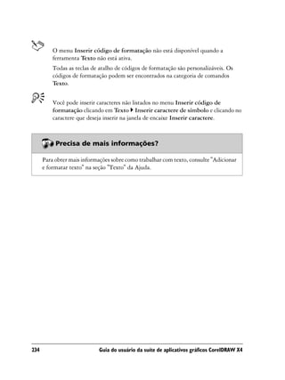 O menu Inserir código de formatação não está disponível quando a
          ferramenta Texto não está ativa.
          Todas as teclas de atalho de códigos de formatação são personalizáveis. Os
          códigos de formatação podem ser encontrados na categoria de comandos
          Texto.


          Você pode inserir caracteres não listados no menu Inserir código de
          formatação clicando em Texto Inserir caractere de símbolo e clicando no
          caractere que deseja inserir na janela de encaixe Inserir caractere.



           Precisa de mais informações?

      Para obter mais informações sobre como trabalhar com texto, consulte "Adicionar
      e formatar texto" na seção "Texto" da Ajuda.




234                          Guia do usuário da suíte de aplicativos gráficos CorelDRAW X4
 