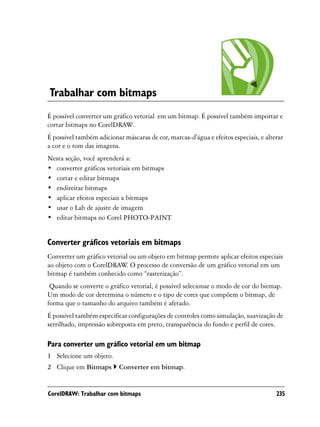 Trabalhar com bitmaps
É possível converter um gráfico vetorial em um bitmap. É possível também importar e
cortar bitmaps no CorelDRAW.
É possível também adicionar máscaras de cor, marcas-d'água e efeitos especiais, e alterar
a cor e o tom das imagens.
Nesta seção, você aprenderá a:
• converter gráficos vetoriais em bitmaps
• cortar e editar bitmaps
• endireitar bitmaps
• aplicar efeitos especiais a bitmaps
• usar o Lab de ajuste de imagem
• editar bitmaps no Corel PHOTO-PAINT


Converter gráficos vetoriais em bitmaps
Converter um gráfico vetorial ou um objeto em bitmap permite aplicar efeitos especiais
ao objeto com o CorelDRAW O processo de conversão de um gráfico vetorial em um
                            .
bitmap é também conhecido como “rasterização”.
 Quando se converte o gráfico vetorial, é possível selecionar o modo de cor do bitmap.
Um modo de cor determina o número e o tipo de cores que compõem o bitmap, de
forma que o tamanho do arquivo também é afetado.
É possível também especificar configurações de controles como simulação, suavização de
serrilhado, impressão sobreposta em preto, transparência do fundo e perfil de cores.

Para converter um gráfico vetorial em um bitmap
1 Selecione um objeto.
2 Clique em Bitmaps        Converter em bitmap.


CorelDRAW: Trabalhar com bitmaps                                                      235
 