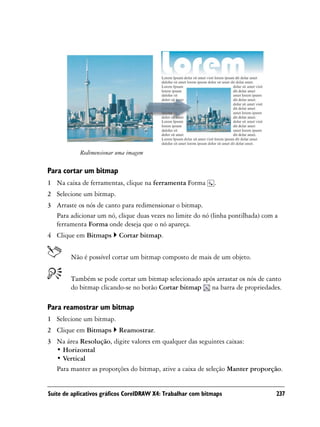 Redimensionar uma imagem

Para cortar um bitmap
1 Na caixa de ferramentas, clique na ferramenta Forma         .
2 Selecione um bitmap.
3 Arraste os nós de canto para redimensionar o bitmap.
  Para adicionar um nó, clique duas vezes no limite do nó (linha pontilhada) com a
  ferramenta Forma onde deseja que o nó apareça.
4 Clique em Bitmaps       Cortar bitmap.


        Não é possível cortar um bitmap composto de mais de um objeto.


        Também se pode cortar um bitmap selecionado após arrastar os nós de canto
        do bitmap clicando-se no botão Cortar bitmap na barra de propriedades.

Para reamostrar um bitmap
1 Selecione um bitmap.
2 Clique em Bitmaps       Reamostrar.
3 Na área Resolução, digite valores em qualquer das seguintes caixas:
  • Horizontal
  • Vertical
  Para manter as proporções do bitmap, ative a caixa de seleção Manter proporção.


Suíte de aplicativos gráficos CorelDRAW X4: Trabalhar com bitmaps                237
 