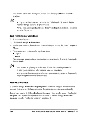 Para manter o tamanho do arquivo, ative a caixa de seleção Manter tamanho
      original.


          Você pode também reamostrar um bitmap selecionado clicando no botão
          Reamostrar na barra de propriedades.
          Ative a caixa de seleção Suavização de serrilhado para minimizar a aparência
          irregular das curvas.

Para redimensionar um bitmap
1 Selecione um bitmap.
2 Clique em Bitmaps        Reamostrar.
3 Escolha uma unidade de medida na caixa de listagem ao lado das caixas Largura e
  Altura.
4 Digite valores em qualquer das seguintes caixas:
  • Largura
  • Altura
  Para minimizar a aparência irregular das curvas, ative a caixa de seleção Suavização
  de serrilhado.


          Para manter as proporções do bitmap, ative a caixa de seleção Manter
          proporção e digite um valor na caixa Largura ou Altura.
          Você pode também reamostrar o bitmap como uma porcentagem do tamanho
          original digitando valores nas caixas %.


Endireitar bitmaps
A caixa de diálogo Endireitar imagem permite endireitar imagens de bitmap com
rapidez. Esse recurso é útil para endireitar fotos tiradas ou escaneadas em ângulo.

Para acessar a caixa de diálogo Endireitar imagem, clique em Bitmaps Endireitar
imagem. Para obter informações detalhadas sobre a caixa de diálogo Endireitar
imagem, consulte “Endireitar imagens” na página 1.




238                         Guia do usuário da suíte de aplicativos gráficos CorelDRAW X4
 