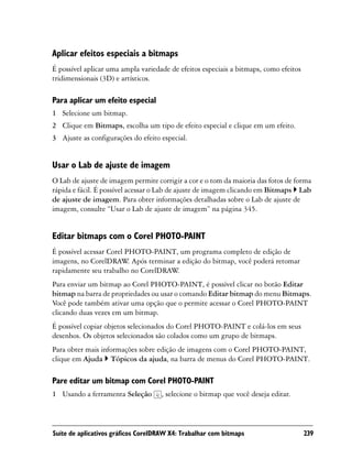 Aplicar efeitos especiais a bitmaps
É possível aplicar uma ampla variedade de efeitos especiais a bitmaps, como efeitos
tridimensionais (3D) e artísticos.

Para aplicar um efeito especial
1 Selecione um bitmap.
2 Clique em Bitmaps, escolha um tipo de efeito especial e clique em um efeito.
3 Ajuste as configurações do efeito especial.


Usar o Lab de ajuste de imagem
O Lab de ajuste de imagem permite corrigir a cor e o tom da maioria das fotos de forma
rápida e fácil. É possível acessar o Lab de ajuste de imagem clicando em Bitmaps Lab
de ajuste de imagem. Para obter informações detalhadas sobre o Lab de ajuste de
imagem, consulte “Usar o Lab de ajuste de imagem” na página 345.


Editar bitmaps com o Corel PHOTO-PAINT
É possível acessar Corel PHOTO-PAINT, um programa completo de edição de
imagens, no CorelDRAW Após terminar a edição do bitmap, você poderá retomar
                          .
rapidamente seu trabalho no CorelDRAW.
Para enviar um bitmap ao Corel PHOTO-PAINT, é possível clicar no botão Editar
bitmap na barra de propriedades ou usar o comando Editar bitmap do menu Bitmaps.
Você pode também ativar uma opção que o permite acessar o Corel PHOTO-PAINT
clicando duas vezes em um bitmap.
É possível copiar objetos selecionados do Corel PHOTO-PAINT e colá-los em seus
desenhos. Os objetos selecionados são colados como um grupo de bitmaps.
Para obter mais informações sobre edição de imagens com o Corel PHOTO-PAINT,
clique em Ajuda Tópicos da ajuda, na barra de menus do Corel PHOTO-PAINT.

Pare editar um bitmap com Corel PHOTO-PAINT
1 Usando a ferramenta Seleção       , selecione o bitmap que você deseja editar.



Suíte de aplicativos gráficos CorelDRAW X4: Trabalhar com bitmaps                     239
 