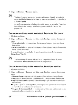 2 Clique em Bitmaps      Rastreio rápido.


        Também é possível rastrear um bitmap rapidamente clicando no botão do
        menu desdobrável Rastrear bitmap, na barra de propriedades, e clicando em
        Rastreio rápido.
        As configurações usadas pelo Rastreio rápido podem ser alteradas. Para obter
        mais informações, consulte “Configurar opções padrão de rastreio” na
        página 254.

Para rastrear um bitmap usando o método de Rastreio por linha central
1 Selecione um bitmap.
2 Clique em Bitmaps Rastrear por linha central e clique em uma das opções a
  seguir:
  • Ilustração técnica — para rastrear ilustrações em branco e preto com linhas
    finas, claras
  • Desenho de linha — para rastrear esboços e ilustrações em preto-e-branco com
    linhas grossas, evidentes
  Se necessário, ajuste os resultados de rastreio usando os controles da caixa de
  diálogo PowerTRACE.


        Você também pode acessar o PowerTRACE a partir do botão do menu
        desdobrável Rastrear bitmap na barra de propriedades.

Para rastrear um bitmap usando o método de Rastreio por contorno
1 Selecione um bitmap.
2 Clique em Bitmaps Rastrear por linha central e clique em uma das opções a
  seguir:
  • Linha artística — permite rastrear esboços e ilustrações em preto-e-branco
  • Logotipo — permite rastrear logotipos simples, com poucos detalhes e cores
  • Logotipo detalhado — permite rastrear logotipos que contêm detalhes sutis e
    muitas cores
  • Clipart — permite rastrear gráficos prontos para uso, que variam de acordo com
    a quantidade de detalhes e número de cores
  • Imagem de baixa qualidade — permite rastrear fotos sem detalhes sutis ou nas
    quais os detalhes sutis podem ser ignorados


244                       Guia do usuário da suíte de aplicativos gráficos CorelDRAW X4
 