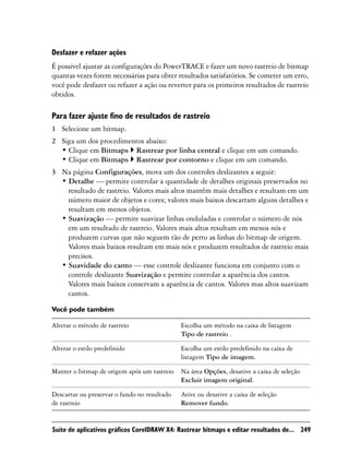 Desfazer e refazer ações
É possível ajustar as configurações do PowerTRACE e fazer um novo rastreio de bitmap
quantas vezes forem necessárias para obter resultados satisfatórios. Se cometer um erro,
você pode desfazer ou refazer a ação ou reverter para os primeiros resultados de rastreio
obtidos.

Para fazer ajuste fino de resultados de rastreio
1 Selecione um bitmap.
2 Siga um dos procedimentos abaixo:
  • Clique em Bitmaps Rastrear por linha central e clique em um comando.
  • Clique em Bitmaps Rastrear por contorno e clique em um comando.
3 Na página Configurações, mova um dos controles deslizantes a seguir:
  • Detalhe — permite controlar a quantidade de detalhes originais preservados no
    resultado de rastreio. Valores mais altos mantêm mais detalhes e resultam em um
    número maior de objetos e cores; valores mais baixos descartam alguns detalhes e
    resultam em menos objetos.
  • Suavização — permite suavizar linhas onduladas e controlar o número de nós
    em um resultado de rastreio. Valores mais altos resultam em menos nós e
    produzem curvas que não seguem tão de perto as linhas do bitmap de origem.
    Valores mais baixos resultam em mais nós e produzem resultados de rastreio mais
    precisos.
  • Suavidade do canto — esse controle deslizante funciona em conjunto com o
    controle deslizante Suavização e permite controlar a aparência dos cantos.
    Valores mais baixos conservam a aparência de cantos. Valores mas altos suavizam
    cantos.

Você pode também

Alterar o método de rastreio                  Escolha um método na caixa de listagem
                                              Tipo de rastreio .

Alterar o estilo predefinido                  Escolha um estilo predefinido na caixa de
                                              listagem Tipo de imagem.

Manter o bitmap de origem após um rastreio    Na área Opções, desative a caixa de seleção
                                              Excluir imagem original.

Descartar ou preservar o fundo no resultado   Ative ou desative a caixa de seleção
de rastreio                                   Remover fundo.


Suíte de aplicativos gráficos CorelDRAW X4: Rastrear bitmaps e editar resultados de... 249
 