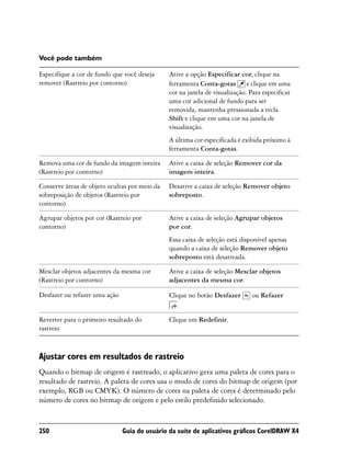 Você pode também

Especifique a cor de fundo que você deseja     Ative a opção Especificar cor, clique na
remover (Rastreio por contorno)                ferramenta Conta-gotas e clique em uma
                                               cor na janela de visualização. Para especificar
                                               uma cor adicional de fundo para ser
                                               removida, mantenha pressionada a tecla
                                               Shift e clique em uma cor na janela de
                                               visualização.
                                               A última cor especificada é exibida próximo à
                                               ferramenta Conta-gotas.

Remova uma cor de fundo da imagem inteira      Ative a caixa de seleção Remover cor da
(Rastreio por contorno)                        imagem inteira.

Conserve áreas de objeto ocultas por meio da   Desative a caixa de seleção Remover objeto
sobreposição de objetos (Rastreio por          sobreposto.
contorno)

Agrupar objetos por cor (Rastreio por          Ative a caixa de seleção Agrupar objetos
contorno)                                      por cor.
                                               Essa caixa de seleção está disponível apenas
                                               quando a caixa de seleção Remover objeto
                                               sobreposto está desativada.

Mesclar objetos adjacentes da mesma cor        Ative a caixa de seleção Mesclar objetos
(Rastreio por contorno)                        adjacentes da mesma cor.

Desfazer ou refazer uma ação                   Clique no botão Desfazer        ou Refazer
                                                  .

Reverter para o primeiro resultado do          Clique em Redefinir.
rastreio



Ajustar cores em resultados de rastreio
Quando o bitmap de origem é rastreado, o aplicativo gera uma paleta de cores para o
resultado de rastreio. A paleta de cores usa o modo de cores do bitmap de origem (por
exemplo, RGB ou CMYK). O número de cores na paleta de cores é determinado pelo
número de cores no bitmap de origem e pelo estilo predefinido selecionado.


250                            Guia do usuário da suíte de aplicativos gráficos CorelDRAW X4
 