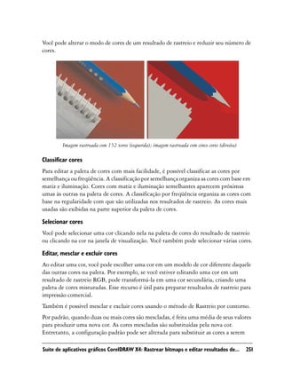 Você pode alterar o modo de cores de um resultado de rastreio e reduzir seu número de
cores.




        Imagem rastreada com 152 xores (esquerda); imagem rastreada com cinco cores (direita)

Classificar cores
Para editar a paleta de cores com mais facilidade, é possível classificar as cores por
semelhança ou freqüência. A classificação por semelhança organiza as cores com base em
matiz e iluminação. Cores com matiz e iluminação semelhantes aparecem próximas
umas às outras na paleta de cores. A classificação por freqüência organiza as cores com
base na regularidade com que são utilizadas nos resultados de rastreio. As cores mais
usadas são exibidas na parte superior da paleta de cores.

Selecionar cores
Você pode selecionar uma cor clicando nela na paleta de cores do resultado de rastreio
ou clicando na cor na janela de visualização. Você também pode selecionar várias cores.

Editar, mesclar e excluir cores
Ao editar uma cor, você pode escolher uma cor em um modelo de cor diferente daquele
das outras cores na paleta. Por exemplo, se você estiver editando uma cor em um
resultado de rastreio RGB, pode transformá-la em uma cor secundária, criando uma
paleta de cores misturadas. Esse recurso é útil para preparar resultados de rastreio para
impressão comercial.
Também é possível mesclar e excluir cores usando o método de Rastreio por contorno.
Por padrão, quando duas ou mais cores são mescladas, é feita uma média de seus valores
para produzir uma nova cor. As cores mescladas são substituídas pela nova cor.
Entretanto, a configuração padrão pode ser alterada para substituir as cores a serem

Suíte de aplicativos gráficos CorelDRAW X4: Rastrear bitmaps e editar resultados de...          251
 