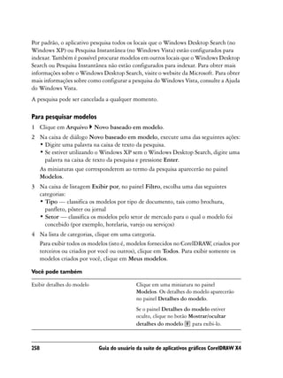Por padrão, o aplicativo pesquisa todos os locais que o Windows Desktop Search (no
Windows XP) ou Pesquisa Instantânea (no Windows Vista) estão configurados para
indexar. Também é possível procurar modelos em outros locais que o Windows Desktop
Search ou Pesquisa Instantânea não estão configurados para indexar. Para obter mais
informações sobre o Windows Desktop Search, visite o website da Microsoft. Para obter
mais informações sobre como configurar a pesquisa do Windows Vista, consulte a Ajuda
do Windows Vista.
A pesquisa pode ser cancelada a qualquer momento.

Para pesquisar modelos
1 Clique em Arquivo         Novo baseado em modelo.
2 Na caixa de diálogo Novo baseado em modelo, execute uma das seguintes ações:
  • Digite uma palavra na caixa de texto da pesquisa.
  • Se estiver utilizando o Windows XP sem o Windows Desktop Search, digite uma
    palavra na caixa de texto da pesquisa e pressione Enter.
  As miniaturas que corresponderem ao termo da pesquisa aparecerão no painel
  Modelos.
3 Na caixa de listagem Exibir por, no painel Filtro, escolha uma das seguintes
  categorias:
  • Tipo — classifica os modelos por tipo de documento, tais como brochura,
    panfleto, pôster ou jornal
  • Setor — classifica os modelos pelo setor de mercado para o qual o modelo foi
    concebido (por exemplo, hotelaria, varejo ou serviços)
4 Na lista de categorias, clique em uma categoria.
  Para exibir todos os modelos (isto é, modelos fornecidos no CorelDRAW criados por
                                                                          ,
  terceiros ou criados por você ou outros), clique em Todos. Para exibir somente os
  modelos criados por você, clique em Meus modelos.

Você pode também

Exibir detalhes do modelo                    Clique em uma miniatura no painel
                                             Modelos. Os detalhes do modelo aparecerão
                                             no painel Detalhes do modelo.
                                             Se o painel Detalhes do modelo estiver
                                             oculto, clique no botão Mostrar/ocultar
                                             detalhes do modelo       para exibi-lo.



258                          Guia do usuário da suíte de aplicativos gráficos CorelDRAW X4
 