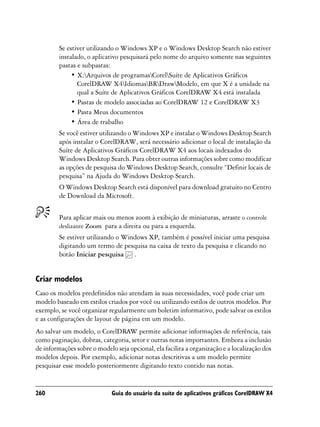Se estiver utilizando o Windows XP e o Windows Desktop Search não estiver
         instalado, o aplicativo pesquisará pelo nome do arquivo somente nas seguintes
         pastas e subpastas:
              • X:Arquivos de programasCorelSuíte de Aplicativos Gráficos
                CorelDRAW X4IdiomasBRDrawModelo, em que X é a unidade na
                qual a Suíte de Aplicativos Gráficos CorelDRAW X4 está instalada
              • Pastas de modelo associadas ao CorelDRAW 12 e CorelDRAW X3
              • Pasta Meus documentos
              • Área de trabalho
         Se você estiver utilizando o Windows XP e instalar o Windows Desktop Search
         após instalar o CorelDRAW, será necessário adicionar o local de instalação da
         Suíte de Aplicativos Gráficos CorelDRAW X4 aos locais indexados do
         Windows Desktop Search. Para obter outras informações sobre como modificar
         as opções de pesquisa do Windows Desktop Search, consulte “Definir locais de
         pesquisa” na Ajuda do Windows Desktop Search.
         O Windows Desktop Search está disponível para download gratuito no Centro
         de Download da Microsoft.


         Para aplicar mais ou menos zoom à exibição de miniaturas, arraste o controle
         deslizante Zoom para a direita ou para a esquerda.
         Se estiver utilizando o Windows XP, também é possível iniciar uma pesquisa
         digitando um termo de pesquisa na caixa de texto da pesquisa e clicando no
         botão Iniciar pesquisa .


Criar modelos
Caso os modelos predefinidos não atendam às suas necessidades, você pode criar um
modelo baseado em estilos criados por você ou utilizando estilos de outros modelos. Por
exemplo, se você organizar regularmente um boletim informativo, pode salvar os estilos
e as configurações de layout de página em um modelo.
Ao salvar um modelo, o CorelDRAW permite adicionar informações de referência, tais
como paginação, dobras, categoria, setor e outras notas importantes. Embora a inclusão
de informações sobre o modelo seja opcional, ela facilita a organização e a localização dos
modelos depois. Por exemplo, adicionar notas descritivas a um modelo permite
pesquisar esse modelo posteriormente digitando texto contido nas notas.


260                          Guia do usuário da suíte de aplicativos gráficos CorelDRAW X4
 