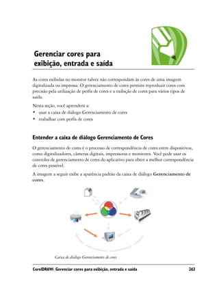 Gerenciar cores para
exibição, entrada e saída
As cores exibidas no monitor talvez não correspondam às cores de uma imagem
digitalizada ou impressa. O gerenciamento de cores permite reproduzir cores com
precisão pela utilização de perfis de cores e a exibição de cores para vários tipos de
saída.
Nesta seção, você aprenderá a:
• usar a caixa de diálogo Gerenciamento de cores
• trabalhar com perfis de cores


Entender a caixa de diálogo Gerenciamento de Cores
O gerenciamento de cores é o processo de correspondência de cores entre dispositivos,
como digitalizadores, câmeras digitais, impressoras e monitores. Você pode usar os
controles de gerenciamento de cores do aplicativo para obter a melhor correspondência
de cores possível.
A imagem a seguir exibe a aparência padrão da caixa de diálogo Gerenciamento de
cores.




            Caixa de diálogo Gerenciamento de cores

CorelDRAW: Gerenciar cores para exibição, entrada e saída                                263
 