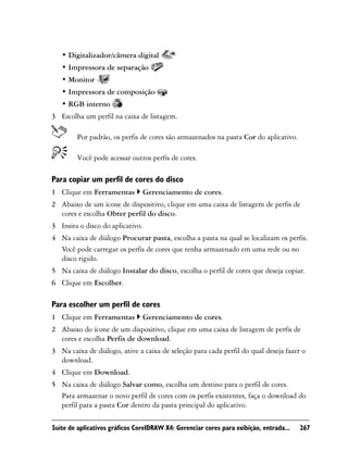 • Digitalizador/câmera digital
   • Impressora de separação
   • Monitor
   • Impressora de composição
   • RGB interno
3 Escolha um perfil na caixa de listagem.

        Por padrão, os perfis de cores são armazenados na pasta Cor do aplicativo.

        Você pode acessar outros perfis de cores.

Para copiar um perfil de cores do disco
1 Clique em Ferramentas         Gerenciamento de cores.
2 Abaixo de um ícone de dispositivo, clique em uma caixa de listagem de perfis de
  cores e escolha Obter perfil do disco.
3 Insira o disco do aplicativo.
4 Na caixa de diálogo Procurar pasta, escolha a pasta na qual se localizam os perfis.
  Você pode carregar os perfis de cores que tenha armazenado em uma rede ou no
  disco rígido.
5 Na caixa de diálogo Instalar do disco, escolha o perfil de cores que deseja copiar.
6 Clique em Escolher.

Para escolher um perfil de cores
1 Clique em Ferramentas         Gerenciamento de cores.
2 Abaixo do ícone de um dispositivo, clique em uma caixa de listagem de perfis de
  cores e escolha Perfis de download.
3 Na caixa de diálogo, ative a caixa de seleção para cada perfil do qual deseja fazer o
  download.
4 Clique em Download.
5 Na caixa de diálogo Salvar como, escolha um destino para o perfil de cores.
  Para armazenar o novo perfil de cores com os perfis existentes, faça o download do
  perfil para a pasta Cor dentro da pasta principal do aplicativo.

Suíte de aplicativos gráficos CorelDRAW X4: Gerenciar cores para exibição, entrada...   267
 