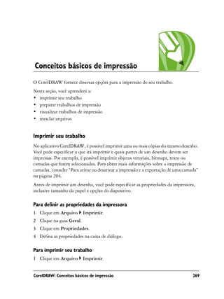 Conceitos básicos de impressão
O CorelDRAW fornece diversas opções para a impressão do seu trabalho.
Nesta seção, você aprenderá a:
• imprimir seu trabalho
• preparar trabalhos de impressão
• visualizar trabalhos de impressão
• mesclar arquivos


Imprimir seu trabalho
No aplicativo CorelDRAW, é possível imprimir uma ou mais cópias do mesmo desenho.
Você pode especificar o que irá imprimir e quais partes de um desenho devem ser
impressas. Por exemplo, é possível imprimir objetos vetoriais, bitmaps, texto ou
camadas que forem selecionados. Para obter mais informações sobre a impressão de
camadas, consulte “Para ativar ou desativar a impressão e a exportação de uma camada”
na página 204.
Antes de imprimir um desenho, você pode especificar as propriedades da impressora,
inclusive tamanho do papel e opções do dispositivo.

Para definir as propriedades da impressora
1 Clique em Arquivo       Imprimir.
2 Clique na guia Geral.
3 Clique em Propriedades.
4 Defina as propriedades na caixa de diálogo.

Para imprimir seu trabalho
1 Clique em Arquivo       Imprimir.


CorelDRAW: Conceitos básicos de impressão                                         269
 