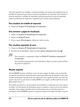 Antes de imprimir um trabalho, é possível visualizar um resumo dos problemas de um
trabalho de impressão para detectar possíveis problemas de impressão. Por exemplo, é
possível examinar o trabalho de impressão atual procurando por erros de impressão,
possíveis problemas de impressão e sugestões para resolver esses problemas.

Para visualizar um trabalho de impressão
• Clique em Arquivo       Visualização de impressão.

Para aumentar a página de visualização
1 Clique em Arquivo       Visualização de impressão.
2 Clique em Exibir      Zoom.
3 Ative a opção Porcentagem e digite um valor na caixa.

Para visualizar separações de cores
1 Clique em Arquivo       Visualização de impressão.
2 Na barra de propriedades, clique no botão Ativar separações de cores            .


        Para visualizar a composição, clique em Exibir      Visualizar separações
        Composição.
        Para visualizar separações de cores individuais, clique nas guias na parte inferior
        da janela do aplicativo.


Mesclar arquivos
O CorelDRAW permite combinar o texto de uma origem de dados com um desenho.
Ao mesclar documentos, são produzidas várias cópias diferentes do desenho. Cada cópia
contém informações específicas de um registro em uma origem de dados, tal como um
arquivo de texto ou uma fonte de dados ODBC (um arquivo do Microsoft Excel ou do
Microsoft® Access™).
Ao mesclar documentos, um documento de formulário é combinado com uma origem
de dados. Um documento de formulário fornece o padrão e o layout de um documento
mesclado. Uma origem de dados fornece informações para um desenho durante a
mesclagem. O CorelDRAW suporta os seguintes arquivos de origem de dados: arquivos


272                         Guia do usuário da suíte de aplicativos gráficos CorelDRAW X4
 