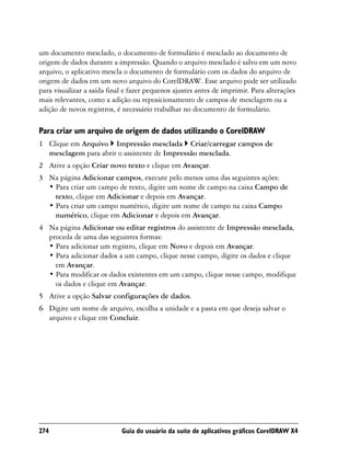 um documento mesclado, o documento de formulário é mesclado ao documento de
origem de dados durante a impressão. Quando o arquivo mesclado é salvo em um novo
arquivo, o aplicativo mescla o documento de formulário com os dados do arquivo de
origem de dados em um novo arquivo do CorelDRAW. Esse arquivo pode ser utilizado
para visualizar a saída final e fazer pequenos ajustes antes de imprimir. Para alterações
mais relevantes, como a adição ou reposicionamento de campos de mesclagem ou a
adição de novos registros, é necessário trabalhar no documento de formulário.

Para criar um arquivo de origem de dados utilizando o CorelDRAW
1 Clique em Arquivo Impressão mesclada Criar/carregar campos de
  mesclagem para abrir o assistente de Impressão mesclada.
2 Ative a opção Criar novo texto e clique em Avançar.
3 Na página Adicionar campos, execute pelo menos uma das seguintes ações:
  • Para criar um campo de texto, digite um nome de campo na caixa Campo de
    texto, clique em Adicionar e depois em Avançar.
  • Para criar um campo numérico, digite um nome de campo na caixa Campo
    numérico, clique em Adicionar e depois em Avançar.
4 Na página Adicionar ou editar registros do assistente de Impressão mesclada,
  proceda de uma das seguintes formas:
  • Para adicionar um registro, clique em Novo e depois em Avançar.
  • Para adicionar dados a um campo, clique nesse campo, digite os dados e clique
    em Avançar.
  • Para modificar os dados existentes em um campo, clique nesse campo, modifique
    os dados e clique em Avançar.
5 Ative a opção Salvar configurações de dados.
6 Digite um nome de arquivo, escolha a unidade e a pasta em que deseja salvar o
  arquivo e clique em Concluir.




274                         Guia do usuário da suíte de aplicativos gráficos CorelDRAW X4
 