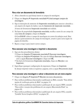 Para criar um documento de formulário
1 Abra o desenho no qual deseja inserir os campos de mesclagem.
2 Clique em Arquivo       Impressão mesclada        Criar/carregar campos de
  mesclagem.
3 Siga as instruções do assistente de Impressão mesclada para associar o desenho a
  um arquivo de origem de dados e saia do Assistente de impressão mesclada.
  A barra de ferramentas Impressão mesclada será exibida.
4 Na barra de propriedades Impressão mesclada, escolha o nome de um campo da
  caixa Lista de campos e clique em Inserir.
  O CorelDRAW coloca o campo de mesclagem no centro da exibição atual. Para
  alterar o posicionamento do campo de mesclagem, arraste-o para outra região da
  página do desenho.
5 Repita a etapa 4 para inserir outros campos.

Para executar uma mesclagem e imprimir o documento
1 Siga um dos procedimentos abaixo:
  • Clique em Arquivo Impressão mesclada Executar mesclagem.
  • Clique em Arquivo Imprimir. Na caixa de diálogo Executar mesclagem,
    ative a opção Executar mesclagem e clique em OK.
  • Na barra de ferramentas Impressão mesclada, clique em Mesclar e em
    Imprimir.
2 Especifique quaisquer configurações da impressora. Clique em Imprimir.
  Se desejar imprimir todos os registros e páginas, ative a opção Documento atual.

Para executar uma mesclagem e salvar o documento em um novo arquivo
• Clique em Arquivo       Imprimir      Mesclar em novo documento.
• Para verificar problemas relacionados à publicação na Web, consulte “Para definir
  opções de verificação prévia da Web” na página 18.
• Para verificar problemas relacionados à publicação de um arquivo SWF, consulte
  “Para exibir o resumo dos problemas de um arquivo Macromedia Flash” na
  página 98.
• Para verificar problemas relacionados à publicação de um arquivo SVG, consulte
  “Scalable Vector Graphics (SVG)” na página 90.



Suíte de aplicativos gráficos CorelDRAW X4: Conceitos básicos de impressão        277
 