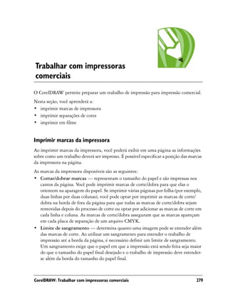 Trabalhar com impressoras
comerciais
O CorelDRAW permite preparar um trabalho de impressão para impressão comercial.
Nesta seção, você aprenderá a:
• imprimir marcas de impressora
• imprimir separações de cores
• imprimir em filme


Imprimir marcas da impressora
Ao imprimir marcas da impressora, você poderá exibir em uma página as informações
sobre como um trabalho deverá ser impresso. É possível especificar a posição das marcas
da impressora na página.
As marcas da impressora disponíveis são as seguintes:
• Cortar/dobrar marcas — representam o tamanho do papel e são impressas nos
   cantos da página. Você pode imprimir marcas de corte/dobra para que elas o
   orientem na aparagem do papel. Se imprimir várias páginas por folha (por exemplo,
   duas linhas por duas colunas), você pode optar por imprimir as marcas de corte/
   dobra na borda de fora da página para que todas as marcas de corte/dobra sejam
   removidas depois do processo de corte ou optar por adicionar as marcas de corte em
   cada linha e coluna. As marcas de corte/dobra asseguram que as marcas apareçam
   em cada placa de separação de um arquivo CMYK.
• Limite de sangramento — determina quanto uma imagem pode se estender além
   das marcas de corte. Ao utilizar um sangramento para estender o trabalho de
   impressão até a borda da página, é necessário definir um limite de sangramento.
   Um sangramento exige que o papel em que a impressão está sendo feita seja maior
   do que o tamanho do papel final desejado e o trabalho de impressão deve estender-
   se além da borda do tamanho do papel final.



CorelDRAW: Trabalhar com impressoras comerciais                                     279
 