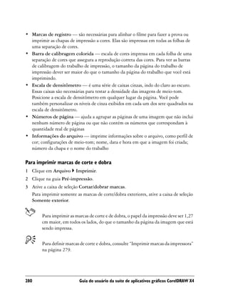 • Marcas de registro — são necessárias para alinhar o filme para fazer a prova ou
  imprimir as chapas de impressão a cores. Elas são impressas em todas as folhas de
  uma separação de cores.
• Barra de calibragem colorida — escala de cores impressa em cada folha de uma
  separação de cores que assegura a reprodução correta das cores. Para ver as barras
  de calibragem do trabalho de impressão, o tamanho da página do trabalho de
  impressão dever ser maior do que o tamanho da página do trabalho que você está
  imprimindo.
• Escala de densitômetro — é uma série de caixas cinzas, indo do claro ao escuro.
  Essas caixas são necessárias para testar a densidade das imagens de meio-tom.
  Posicione a escala de densitômetro em qualquer lugar da página. Você pode
  também personalizar os níveis de cinza exibidos em cada um dos sete quadrados na
  escala de densitômetro.
• Números de página — ajuda a agrupar as páginas de uma imagem que não inclui
  nenhum número de página ou que não contém os números que correspondam à
  quantidade real de páginas
• Informações do arquivo — imprime informações sobre o arquivo, como perfil de
  cor; configurações de meio-tom; nome, data e hora em que a imagem foi criada;
  número da chapa e o nome do trabalho

Para imprimir marcas de corte e dobra
1 Clique em Arquivo      Imprimir.
2 Clique na guia Pré-impressão.
3 Ative a caixa de seleção Cortar/dobrar marcas.
  Para imprimir somente as marcas de corte/dobra exteriores, ative a caixa de seleção
  Somente exterior.


        Para imprimir as marcas de corte e de dobra, o papel da impressão deve ser 1,27
        cm maior, em todos os lados, do que o tamanho da página da imagem que está
        sendo impressa.


        Para definir marcas de corte e dobra, consulte “Imprimir marcas da impressora”
        na página 279.




280                        Guia do usuário da suíte de aplicativos gráficos CorelDRAW X4
 