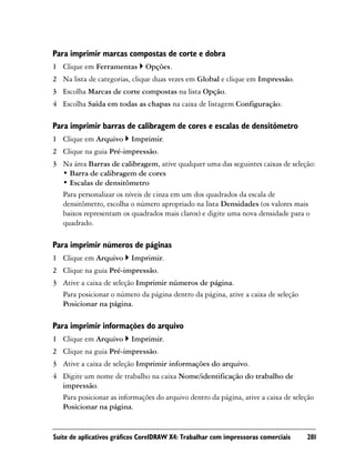 Para imprimir marcas compostas de corte e dobra
1 Clique em Ferramentas        Opções.
2 Na lista de categorias, clique duas vezes em Global e clique em Impressão.
3 Escolha Marcas de corte compostas na lista Opção.
4 Escolha Saída em todas as chapas na caixa de listagem Configuração.

Para imprimir barras de calibragem de cores e escalas de densitômetro
1 Clique em Arquivo       Imprimir.
2 Clique na guia Pré-impressão.
3 Na área Barras de calibragem, ative qualquer uma das seguintes caixas de seleção:
  • Barra de calibragem de cores
  • Escalas de densitômetro
  Para personalizar os níveis de cinza em um dos quadrados da escala de
  densitômetro, escolha o número apropriado na lista Densidades (os valores mais
  baixos representam os quadrados mais claros) e digite uma nova densidade para o
  quadrado.

Para imprimir números de páginas
1 Clique em Arquivo       Imprimir.
2 Clique na guia Pré-impressão.
3 Ative a caixa de seleção Imprimir números de página.
  Para posicionar o número da página dentro da página, ative a caixa de seleção
  Posicionar na página.

Para imprimir informações do arquivo
1 Clique em Arquivo       Imprimir.
2 Clique na guia Pré-impressão.
3 Ative a caixa de seleção Imprimir informações do arquivo.
4 Digite um nome de trabalho na caixa Nome/identificação do trabalho de
  impressão.
  Para posicionar as informações do arquivo dentro da página, ative a caixa de seleção
  Posicionar na página.


Suíte de aplicativos gráficos CorelDRAW X4: Trabalhar com impressoras comerciais   281
 