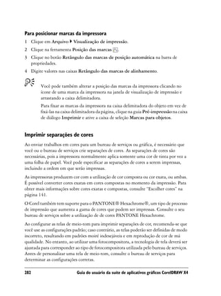 Para posicionar marcas da impressora
1 Clique em Arquivo       Visualização de impressão.
2 Clique na ferramenta Posição das marcas         .
3 Clique no botão Retângulo das marcas de posição automática na barra de
  propriedades.
4 Digite valores nas caixas Retângulo das marcas de alinhamento.


        Você pode também alterar a posição das marcas da impressora clicando no
        ícone de uma marca da impressora na janela de visualização de impressão e
        arrastando a caixa delimitadora.
        Para fixar as marcas da impressora na caixa delimitadora do objeto em vez de
        fixá-las na caixa delimitadora da página, clique na guia Pré-impressão na caixa
        de diálogo Imprimir e ative a caixa de seleção Marcas para objetos.


Imprimir separações de cores
Ao enviar trabalhos em cores para um bureau de serviços ou gráfica, é necessário que
você ou o bureau de serviços crie separações de cores. As separações de cores são
necessárias, pois a impressora normalmente aplica somente uma cor de tinta por vez a
uma folha de papel. Você pode especificar as separações de cores a serem impressas,
incluindo a ordem em que serão impressas.
As impressoras produzem cor com a utilização de cor composta ou cor exata, ou ambas.
É possível converter cores exatas em cores compostas no momento da impressão. Para
obter mais informações sobre cores exatas e compostas, consulte “Escolher cores” na
página 141.
O Corel também tem suporte para o PANTONE® Hexachrome®, um tipo de processo
de impressão que aumenta a gama de cores que podem ser impressas. Consulte o seu
bureau de serviços sobre a utilização de de cores PANTONE Hexachrome.
Ao configurar as telas de meio-tom para imprimir separações de cor, recomenda-se que
você use as configurações padrão; caso contrário, as telas poderão ser definidas de modo
incorreto, resultando em padrões moiré indesejáveis e em reprodução de cor de má
qualidade. No entanto, ao utilizar uma fotocompositora, a tecnologia de tela deverá ser
ajustada para corresponder ao tipo de fotocompositora utilizada pelo bureau de serviços.
Antes de personalizar uma tela de meio-tom, consulte o bureau de serviços para
determinar as configurações corretas.

282                         Guia do usuário da suíte de aplicativos gráficos CorelDRAW X4
 