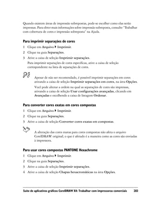Quando existem áreas de impressão sobrepostas, pode-se escolher como elas serão
impressas. Para obter mais informações sobre impressão sobreposta, consulte “Trabalhar
com cobertura de cores e impressão sobreposta” na Ajuda.

Para imprimir separações de cores
1 Clique em Arquivo       Imprimir.
2 Clique na guia Separações.
3 Ative a caixa de seleção Imprimir separações.
  Para imprimir separações de cores específicas, ative a caixa de seleção
  correspondente na lista de separações de cores.


        Apesar de não ser recomendado, é possível imprimir separações em cores
        ativando a caixa de seleção Imprimir separações em cores, na área Opções.
        Você pode alterar a ordem na qual as separações de cores são impressas,
        ativando a caixa de seleção Usar configurações avançadas, clicando em
        Avançadas e escolhendo a caixa de listagem Ordenar.

Para converter cores exatas em cores compostas
1 Clique em Arquivo       Imprimir.
2 Clique na guia Separações.
3 Ative a caixa de seleção Converter cores exatas em compostas.


        A alteração das cores exatas para cores compostas não afeta o arquivo
        CorelDRAW original; o que é afetado é a maneira como as cores são enviadas
        à impressora.

Para usar cores compostas PANTONE Hexachrome
1 Clique em Arquivo       Imprimir.
2 Clique na guia Separações.
3 Ative a caixa de seleção Imprimir separações.
4 Ative a caixa de seleção Chapas hexacromáticas na área Opções.




Suíte de aplicativos gráficos CorelDRAW X4: Trabalhar com impressoras comerciais   283
 