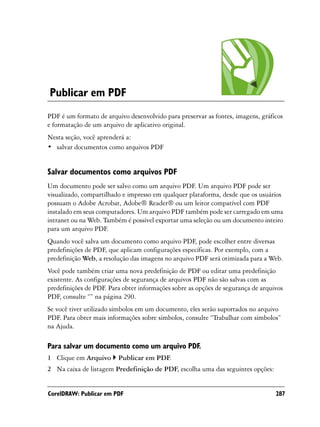 Publicar em PDF
PDF é um formato de arquivo desenvolvido para preservar as fontes, imagens, gráficos
e formatação de um arquivo de aplicativo original.
Nesta seção, você aprenderá a:
• salvar documentos como arquivos PDF


Salvar documentos como arquivos PDF
Um documento pode ser salvo como um arquivo PDF. Um arquivo PDF pode ser
visualizado, compartilhado e impresso em qualquer plataforma, desde que os usuários
possuam o Adobe Acrobat, Adobe® Reader® ou um leitor compatível com PDF
instalado em seus computadores. Um arquivo PDF também pode ser carregado em uma
intranet ou na Web. Também é possível exportar uma seleção ou um documento inteiro
para um arquivo PDF.
Quando você salva um documento como arquivo PDF, pode escolher entre diversas
predefinições de PDF, que aplicam configurações específicas. Por exemplo, com a
predefinição Web, a resolução das imagens no arquivo PDF será otimizada para a Web.
Você pode também criar uma nova predefinição de PDF ou editar uma predefinição
existente. As configurações de segurança de arquivos PDF não são salvas com as
predefinições de PDF. Para obter informações sobre as opções de segurança de arquivos
PDF, consulte “” na página 290.
Se você tiver utilizado símbolos em um documento, eles serão suportados no arquivo
PDF. Para obter mais informações sobre símbolos, consulte “Trabalhar com símbolos”
na Ajuda.

Para salvar um documento como um arquivo PDF.
1 Clique em Arquivo      Publicar em PDF.
2 Na caixa de listagem Predefinição de PDF, escolha uma das seguintes opções:


CorelDRAW: Publicar em PDF                                                        287
 