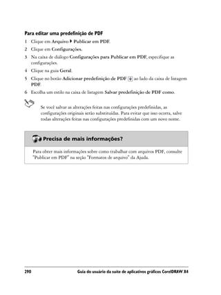 Para editar uma predefinição de PDF
1 Clique em Arquivo         Publicar em PDF.
2 Clique em Configurações.
3 Na caixa de diálogo Configurações para Publicar em PDF, especifique as
  configurações.
4 Clique na guia Geral.
5 Clique no botão Adicionar predefinição de PDF              ao lado da caixa de listagem
  PDF.
6 Escolha um estilo na caixa de listagem Salvar predefinição de PDF como.


          Se você salvar as alterações feitas nas configurações predefinidas, as
          configurações originais serão substituídas. Para evitar que isso ocorra, salve
          todas alterações feitas nas configurações predefinidas com um novo nome.



           Precisa de mais informações?

      Para obter mais informações sobre como trabalhar com arquivos PDF, consulte
      "Publicar em PDF" na seção "Formatos de arquivo" da Ajuda.




290                           Guia do usuário da suíte de aplicativos gráficos CorelDRAW X4
 