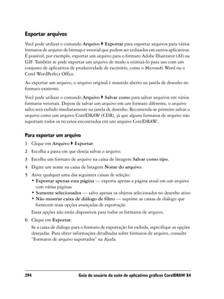 Exportar arquivos
Você pode utilizar o comando Arquivo Exportar para exportar arquivos para vários
formatos de arquivo de bitmap e vetorial que podem ser utilizados em outros aplicativos.
É possível, por exemplo, exportar um arquivo para o formato Adobe Illustrator (AI) ou
GIF. Também se pode exportar um arquivo de modo a otimizá-lo para uso com um
conjunto de aplicativos de produtividade de escritório, como o Microsoft Word ou o
Corel WordPerfect Office.
Ao exportar um arquivo, o arquivo original é mantido aberto na janela de desenho no
formato existente.
Você pode utilizar o comando Arquivo Salvar como para salvar arquivos em vários
formatos vetoriais. Depois de salvar um arquivo em um formato diferente, o arquivo
salvo será exibido imediatamente na janela de desenho. Recomenda-se primeiro salvar o
arquivo como um arquivo CorelDRAW (CDR), já que alguns formatos de arquivo não
suportam todos os recursos encontrados em um arquivo CorelDRAW.

Para exportar um arquivo
1 Clique em Arquivo       Exportar.
2 Escolha a pasta em que deseja salvar o arquivo.
3 Escolha um formato de arquivo na caixa de listagem Salvar como tipo.
4 Digite um nome na caixa de listagem Nome do arquivo.
5 Ative qualquer uma das seguintes caixas de seleção:
  • Exportar apenas esta página — exporta apenas a página atual em um arquivo
    com várias páginas
  • Somente selecionados — salva apenas os objetos selecionados no desenho ativo
  • Não mostrar caixa de diálogo de filtro — suprime as caixas de diálogo que
    fornecem mais opções avançadas de exportação
  Essas opções não estão disponíveis para todos os formatos de arquivo.
6 Clique em Exportar.
  Se a caixa de diálogo para o formato de exportação for exibida, especifique as opções
  desejadas. Para obter informações detalhadas sobre formatos de arquivo, consulte
  “Formatos de arquivo suportados” na Ajuda.




294                         Guia do usuário da suíte de aplicativos gráficos CorelDRAW X4
 