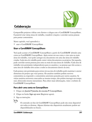 Colaboração
Compartilhe projetos e idéias com clientes e colegas com o CorelDRAW ConceptShare.
É possível criar várias áreas de trabalho, transferir criações e convidar outras pessoas
para postar comentários.

Neste capítulo, você aprenderá a:
• usar o CorelDRAW ConceptShare

Usar o CorelDRAW ConceptShare
Você pode acessar o CorelDRAW ConceptShare a partir do CorelDRAW abrindo uma
conta no CorelDRAW ConceptShare. Após entrar em sua conta e criar uma ou mais
áreas de trabalho, você pode carregar seu documento em uma das áreas de trabalho
criadas. Cada área de trabalho pode conter vários documentos ou projetos. Em seguida,
pode convidar outras pessoas para uma ou mais de suas áreas de trabalho. Cada área de
trabalho tem permissões independentes para os usuários, e as pessoas que têm acesso a
uma área de trabalho têm acesso a todos os documentos dentro da área.
Cada pessoa com permissão para entrar em sua área de trabalho pode examinar e anotar
elementos do projeto que você postou. Os usuários também podem escrever
comentários ou responder a comentários anteriores postados por outros usuários. Se
vários usuários estiverem conectados ao mesmo tempo, eles podem interagir em tempo
real, oferecendo retorno instantâneo. Para obter mais informações, visite o website do
CorelDRAW ConceptShare.

Para abrir uma conta no ConceptShare
1 Clique em Janela      Janelas de encaixe     ConceptShare.
2 Clique no botão Sign up now (Registrar agora).
3 Siga as instruções.

        O conteúdo on-line do CorelDRAW ConceptShare pode não estar disponível
        em todos os idiomas. Alguns idiomas não disponíveis atualmente podem ser
        disponibilizados no futuro.

CorelDRAW: Colaboração                                                               297
 