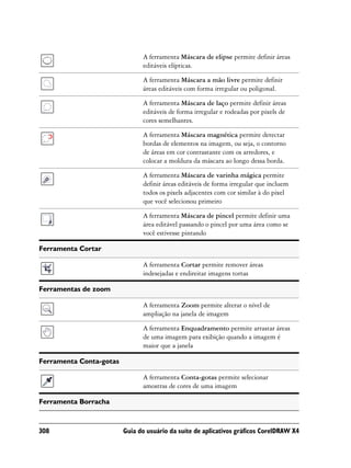 A ferramenta Máscara de elipse permite definir áreas
                               editáveis elípticas.

                               A ferramenta Máscara a mão livre permite definir
                               áreas editáveis com forma irregular ou poligonal.

                               A ferramenta Máscara de laço permite definir áreas
                               editáveis de forma irregular e rodeadas por pixels de
                               cores semelhantes.

                               A ferramenta Máscara magnética permite detectar
                               bordas de elementos na imagem, ou seja, o contorno
                               de áreas em cor contrastante com os arredores, e
                               colocar a moldura da máscara ao longo dessa borda.

                               A ferramenta Máscara de varinha mágica permite
                               definir áreas editáveis de forma irregular que incluem
                               todos os pixels adjacentes com cor similar à do pixel
                               que você selecionou primeiro

                               A ferramenta Máscara de pincel permite definir uma
                               área editável passando o pincel por uma área como se
                               você estivesse pintando

Ferramenta Cortar

                               A ferramenta Cortar permite remover áreas
                               indesejadas e endireitar imagens tortas

Ferramentas de zoom

                               A ferramenta Zoom permite alterar o nível de
                               ampliação na janela de imagem

                               A ferramenta Enquadramento permite arrastar áreas
                               de uma imagem para exibição quando a imagem é
                               maior que a janela

Ferramenta Conta-gotas

                               A ferramenta Conta-gotas permite selecionar
                               amostras de cores de uma imagem

Ferramenta Borracha



308                      Guia do usuário da suíte de aplicativos gráficos CorelDRAW X4
 