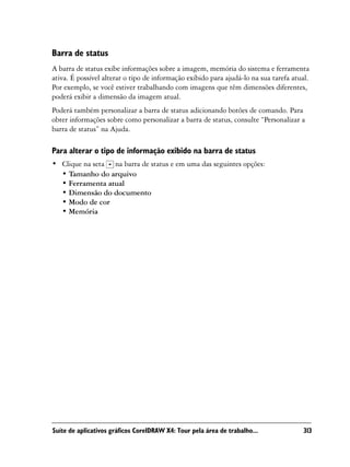 Barra de status
A barra de status exibe informações sobre a imagem, memória do sistema e ferramenta
ativa. É possível alterar o tipo de informação exibido para ajudá-lo na sua tarefa atual.
Por exemplo, se você estiver trabalhando com imagens que têm dimensões diferentes,
poderá exibir a dimensão da imagem atual.
Poderá também personalizar a barra de status adicionando botões de comando. Para
obter informações sobre como personalizar a barra de status, consulte “Personalizar a
barra de status” na Ajuda.

Para alterar o tipo de informação exibido na barra de status
• Clique na seta na barra de status e em uma das seguintes opções:
  • Tamanho do arquivo
  • Ferramenta atual
  • Dimensão do documento
  • Modo de cor
  • Memória




Suíte de aplicativos gráficos CorelDRAW X4: Tour pela área de trabalho...              313
 