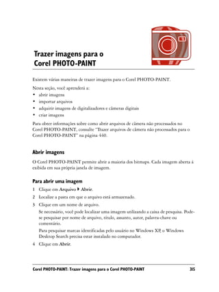Trazer imagens para o
Corel PHOTO-PAINT
Existem várias maneiras de trazer imagens para o Corel PHOTO-PAINT.
Nesta seção, você aprenderá a:
• abrir imagens
• importar arquivos
• adquirir imagens de digitalizadores e câmeras digitais
• criar imagens
Para obter informações sobre como abrir arquivos de câmera não processados no
Corel PHOTO-PAINT, consulte “Trazer arquivos de câmera não processados para o
Corel PHOTO-PAINT” na página 440.


Abrir imagens
O Corel PHOTO-PAINT permite abrir a maioria dos bitmaps. Cada imagem aberta á
exibida em sua própria janela de imagem.

Para abrir uma imagem
1 Clique em Arquivo      Abrir.
2 Localize a pasta em que o arquivo está armazenado.
3 Clique em um nome de arquivo.
  Se necessário, você pode localizar uma imagem utilizando a caixa de pesquisa. Pode-
  se pesquisar por nome de arquivo, título, assunto, autor, palavra-chave ou
  comentário.
  Para pesquisar marcas identificadas pelo usuário no Windows XP, o Windows
  Desktop Search precisa estar instalado no computador.
4 Clique em Abrir.




Corel PHOTO-PAINT: Trazer imagens para o Corel PHOTO-PAINT                        315
 